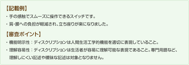 【記載例】
手の感触でスムーズにそうさできるスイッチです。肩腰への負担が軽減され立ち上がりが楽になります。
【審査のポイント】機能明示性：ディスクリプションは人間生活工学的機能を適切に表現していること。理解容易性：ディスクリプションは生活者が容易に理解可能な表現であること。専門用語など理解しにくい記述は対象となりません。