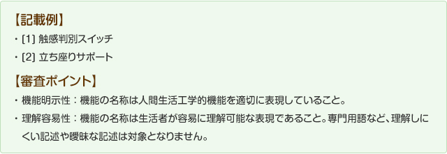 【記載例】①触感判別スイッチ②立ち座りサポート【審査ポイント】機能明示性：機能の名称は人間生活工学的機能を適切に表現していること。理解容易性：機能の名称は生活者が容易に理解可能な表現であること。専門用語など理解しにくい記述や曖昧な記述は対象となりません。
人間に対する効果・影響であること。「・・・を検証しました」「・・・と設定しました」など、客観的事実のみの記述は対象となりません。