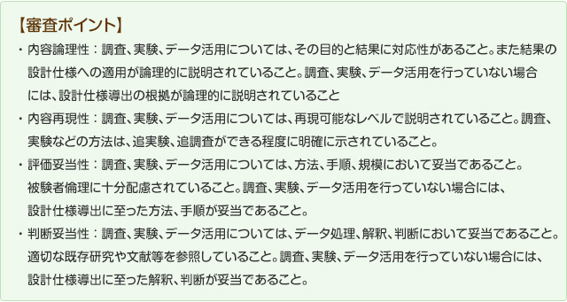 審査ポイント】
内容理論性：調査、実験、データ活用については、その目的と結果に対応性があること。また結果の設計仕様への適応が論理的に説明されていること。調査、実験、データ活用を行っていない場合には、設計仕様導出が理論的に説明されていること。内容再現性：調査、実験、データ活用については、再現可能なレベルで説明されていること。調査、実験などの方法は追実験、追調査ができる程度に明確に示されていること。