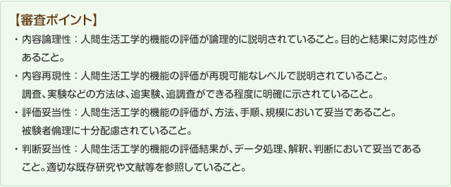 【審査ポイント】内容理論性：人間生活工学的機能の評価が論理的に説明されていること。目的と結果に対応性があること。内容再現性：人間生活工学的機能の評価が再現可能なレベルで説明されていること。調査、実験などの方法は、追実験、追実験、追調査ができる程度に明確にしめされていること。